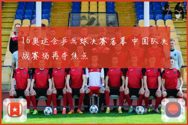 16奥运会乒乓球决赛落幕 中国队决战赛场再夺焦点
