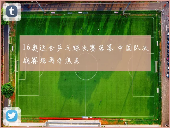 16奥运会乒乓球决赛落幕 中国队决战赛场再夺焦点