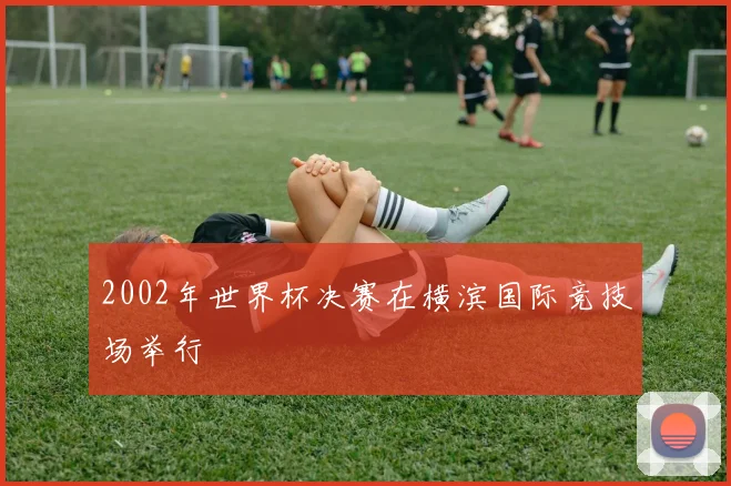 2002年世界杯决赛在横滨国际竞技场举行